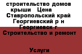 строительство домов  крыши › Цена ­ 300 - Ставропольский край, Георгиевский р-н, Георгиевск г. Строительство и ремонт » Услуги   